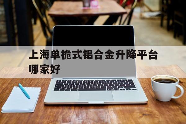 上海單桅式鋁合金升降平臺哪家好（單柱鋁合金升降機(jī)簡介）