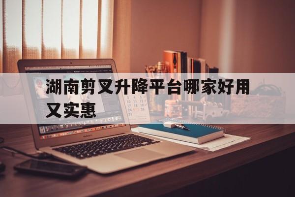 湖南剪叉升降平臺哪家好用又實(shí)惠（剪叉升降平臺價格）