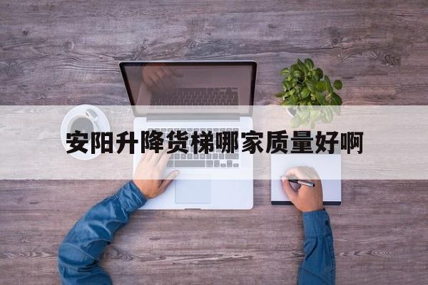 安陽升降貨梯哪家質量好啊（升降貨梯廠家聯系方式）
