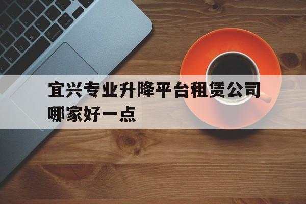 宜興專業升降平臺租賃公司哪家好一點（汽車租賃公司一覽表）