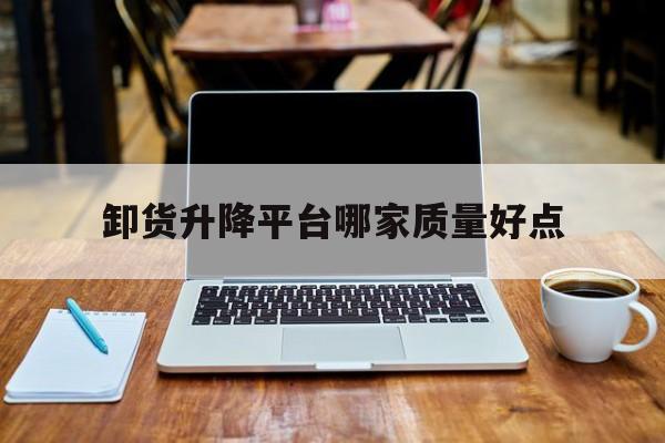 卸貨升降平臺哪家質量好點（卸貨升降平臺哪家質量好點呢）