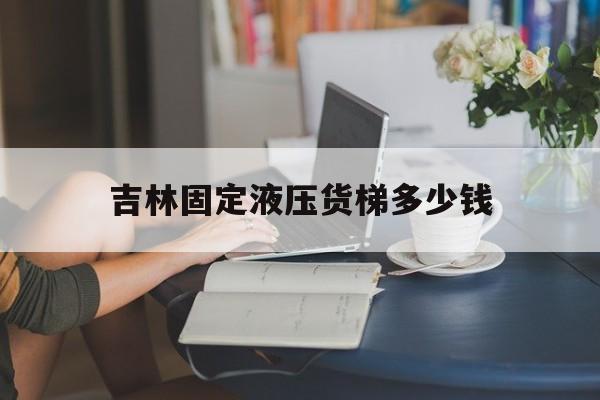 吉林固定液壓貨梯多少錢(qián)（固定液壓升降貨梯價(jià)格）